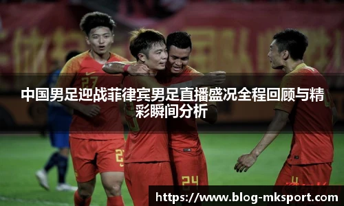 中国男足迎战菲律宾男足直播盛况全程回顾与精彩瞬间分析