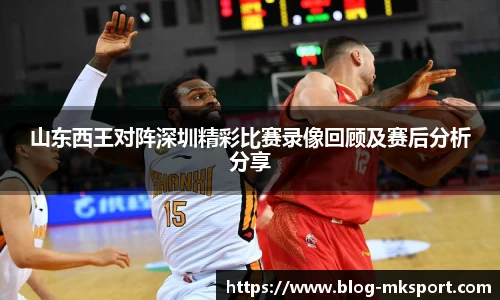 山东西王对阵深圳精彩比赛录像回顾及赛后分析分享