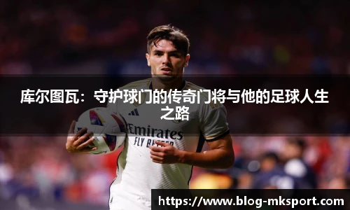 库尔图瓦：守护球门的传奇门将与他的足球人生之路